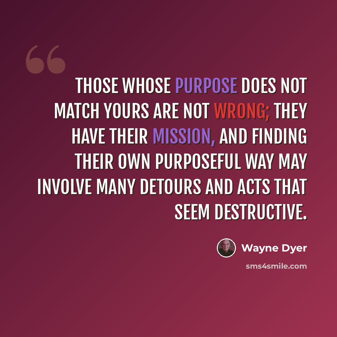 “Those whose purpose does not match yours are not wrong; they have their mission, and finding their own purposeful way may involve many detours and acts that seem destructive.” quote by Wayne Dyer
