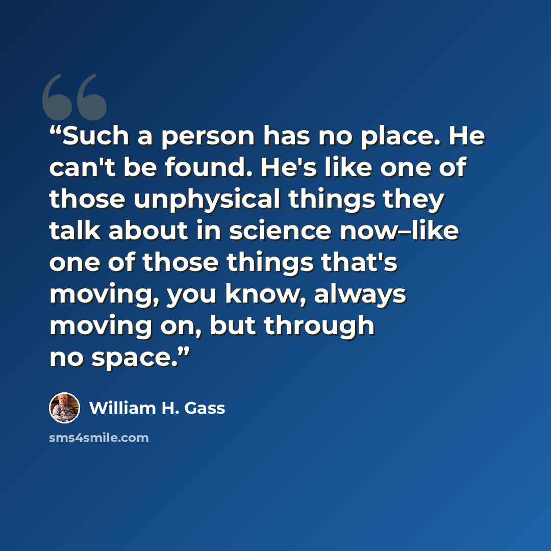 “Such a person has no place. He can't be found. He's like one of those unphysical things they talk about in science now–like one of those things that's moving, you know, always moving on, but through no space.” quote by William H. Gass