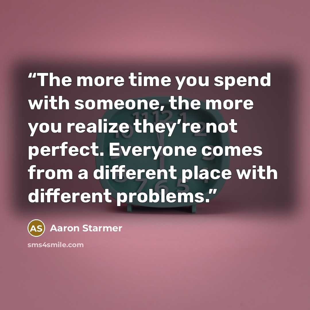 “The more time you spend with someone, the more you realize they’re not perfect. Everyone comes from a different place with different problems.” quote by Aaron Starmer