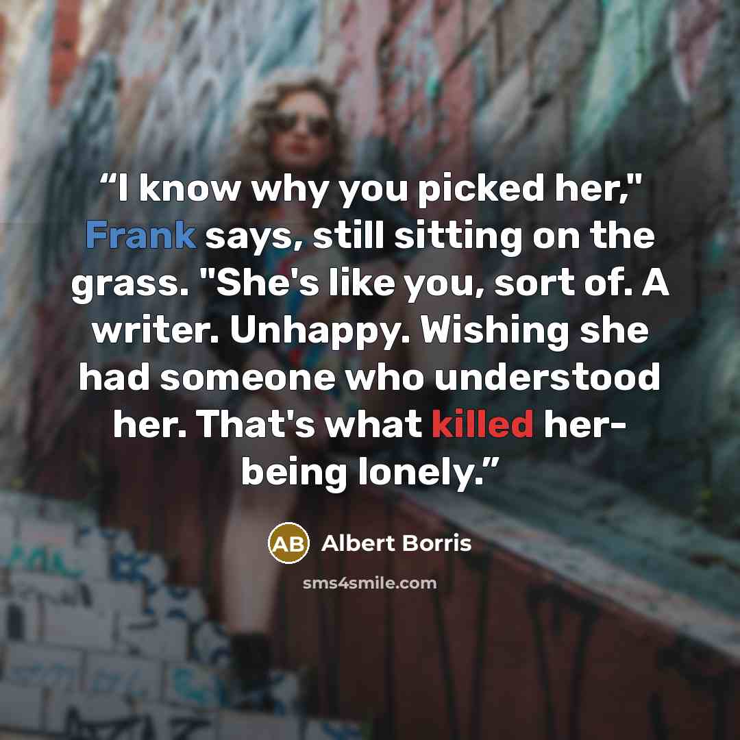 “I know why you picked her," Frank says, still sitting on the grass. "She's like you, sort of. A writer. Unhappy. Wishing she had someone who understood her. That's what killed her- being lonely.” quote by Albert Borris