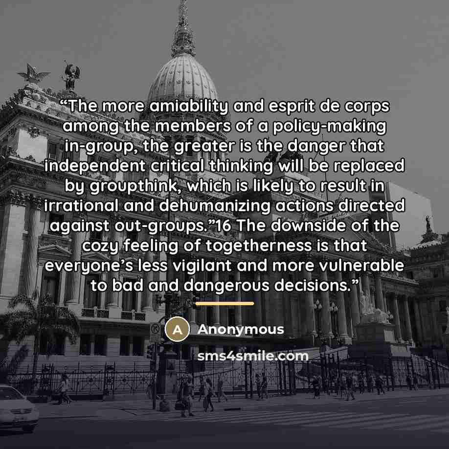“The more amiability and esprit de corps among the members of a policy-making in-group, the greater is the danger that independent critical thinking will be replaced by groupthink, which is likely to result in irrational and dehumanizing actions directed against out-groups.”16 The downside of the…” quote by Anonymous