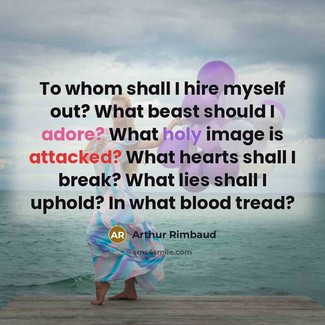 “To whom shall I hire myself out? What beast should I adore? What holy image is attacked? What hearts shall I break? What lies shall I uphold? In what blood tread?” quote by Arthur Rimbaud