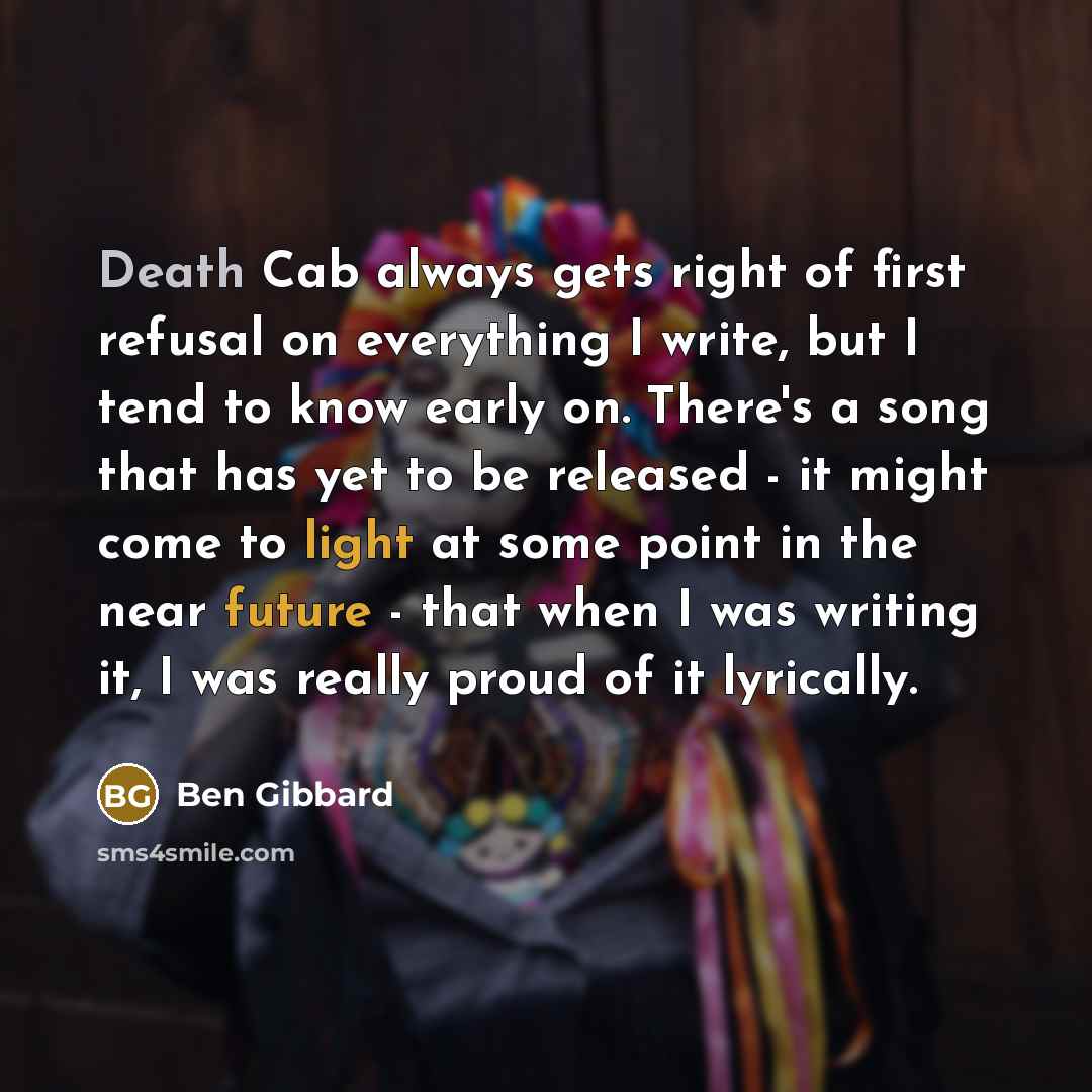 “Death Cab always gets right of first refusal on everything I write, but I tend to know early on. There's a song that has yet to be released - it might come to light at some point in the near future - that when I was writing it, I was really proud of it lyrically.” quote by Ben Gibbard