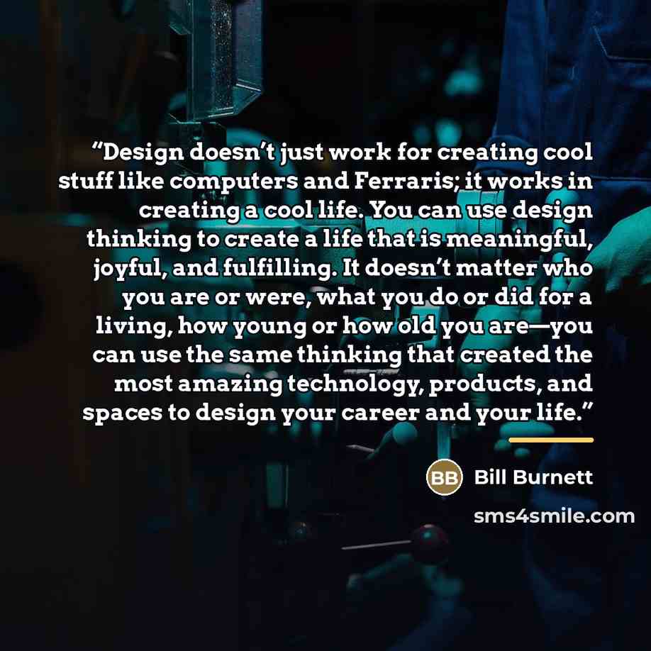 “Design doesn’t just work for creating cool stuff like computers and Ferraris; it works in creating a cool life. You can use design thinking to create a life that is meaningful, joyful, and fulfilling. It doesn’t matter who you are or were, what you do or did for a living, how young or how old you…” quote by Bill Burnett