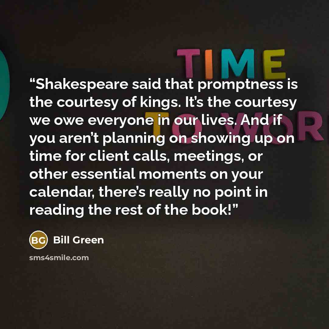 “Shakespeare said that promptness is the courtesy of kings. It’s the courtesy we owe everyone in our lives. And if you aren’t planning on showing up on time for client calls, meetings, or other essential moments on your calendar, there’s really no point in reading the rest of the book!” quote by Bill Green