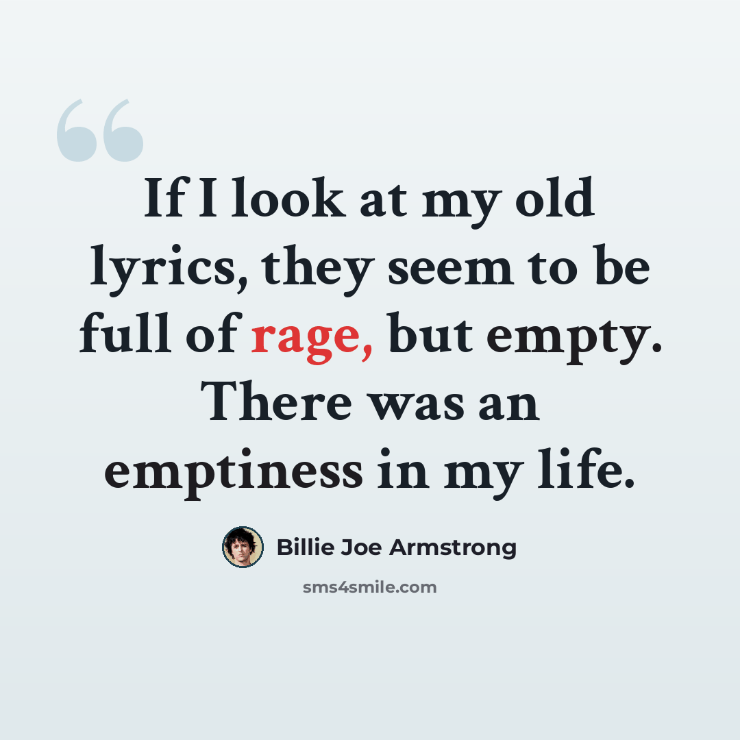 “If I look at my old lyrics, they seem to be full of rage, but empty. There was an emptiness in my life.” quote by Billie Joe Armstrong