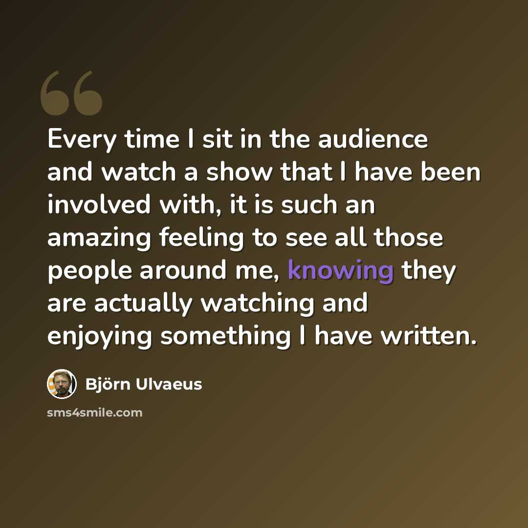 “Every time I sit in the audience and watch a show that I have been involved with, it is such an amazing feeling to see all those people around me, knowing they are actually watching and enjoying something I have written.” quote by Bjorn Ulvaeus