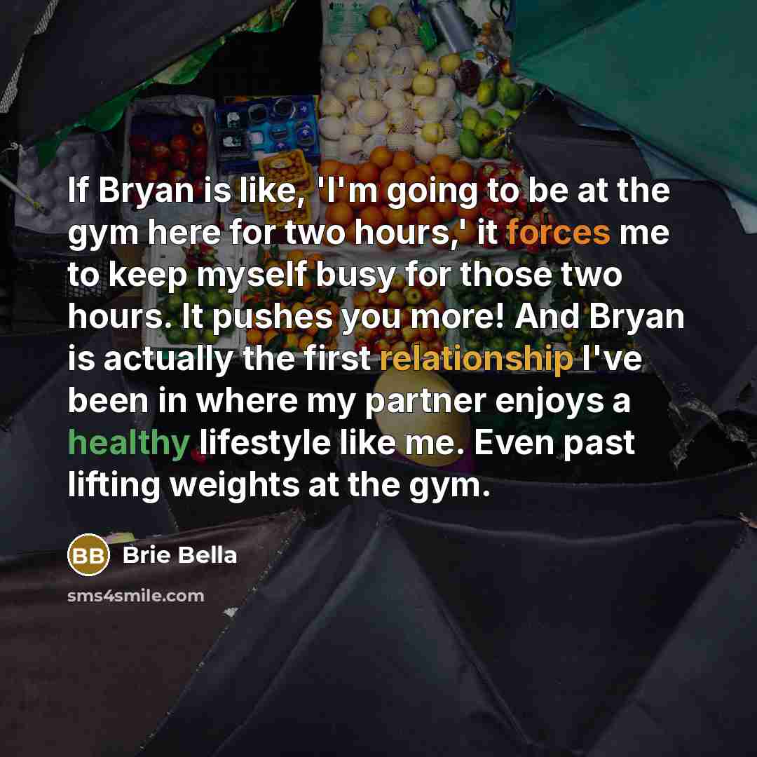 “If Bryan is like, 'I'm going to be at the gym here for two hours,' it forces me to keep myself busy for those two hours. It pushes you more! And Bryan is actually the first relationship I've been in where my partner enjoys a healthy lifestyle like me. Even past lifting weights at the gym.” quote by Brie Bella