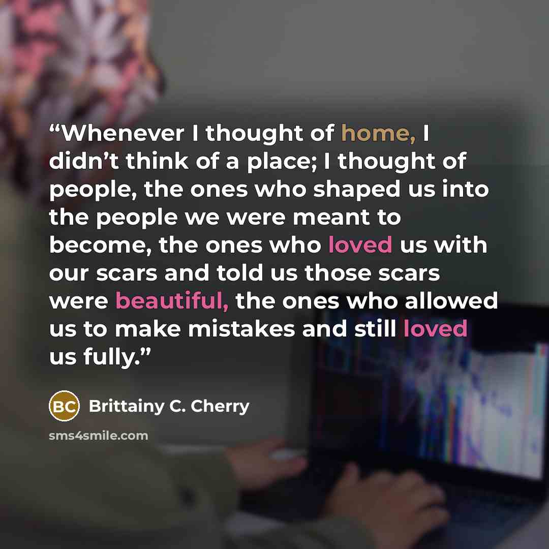 “Whenever I thought of home, I didn’t think of a place; I thought of people, the ones who shaped us into the people we were meant to become, the ones who loved us with our scars and told us those scars were beautiful, the ones who allowed us to make mistakes and still loved us fully.” quote by Brittainy C. Cherry