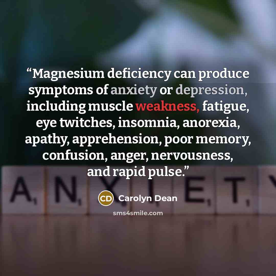 “Magnesium deficiency can produce symptoms of anxiety or depression, including muscle weakness, fatigue, eye twitches, insomnia, anorexia, apathy, apprehension, poor memory, confusion, anger, nervousness, and rapid pulse.” quote by Carolyn Dean