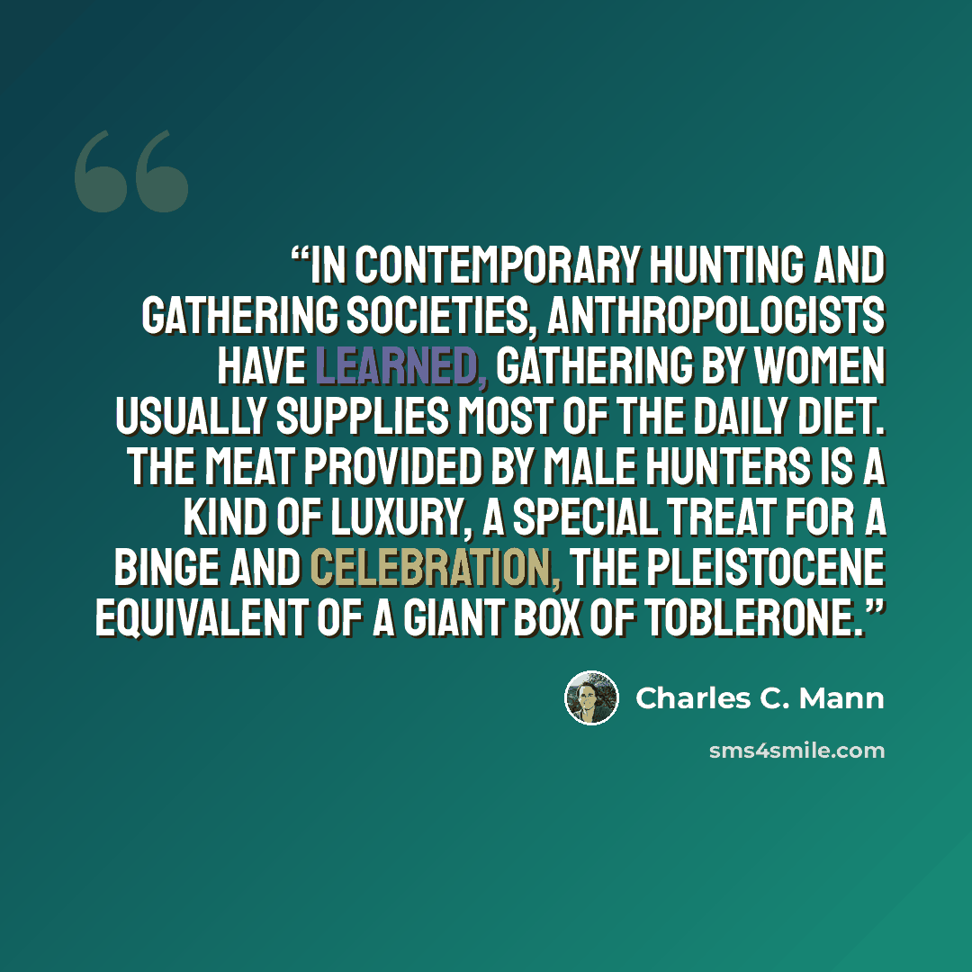 “In contemporary hunting and gathering societies, anthropologists have learned, gathering by women usually supplies most of the daily diet. The meat provided by male hunters is a kind of luxury, a special treat for a binge and celebration, the Pleistocene equivalent of a giant box of Toblerone.” quote by Charles C. Mann