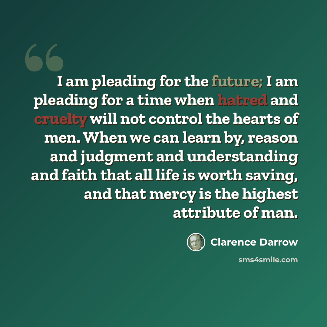 “I am pleading for the future; I am pleading for a time when hatred and cruelty will not control the hearts of men. When we can learn by, reason and judgment and understanding and faith that all life is worth saving, and that mercy is the highest attribute of man.” quote by Clarence Darrow