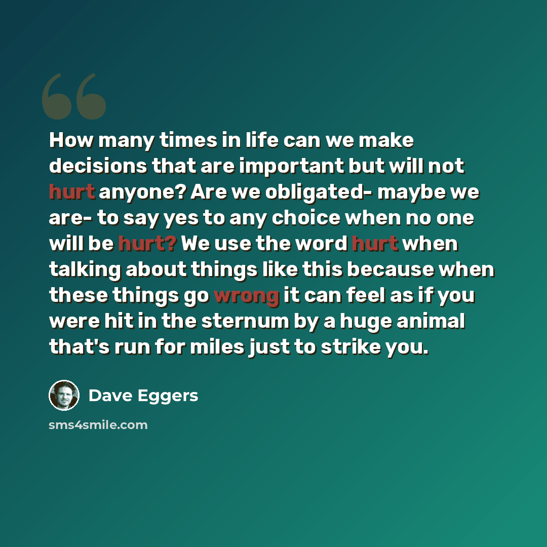 “How many times in life can we make decisions that are important but will not hurt anyone? Are we obligated- maybe we are- to say yes to any choice when no one will be hurt? We use the word hurt when talking about things like this because when these things go wrong it can feel as if you were hit in…” quote by Dave Eggers