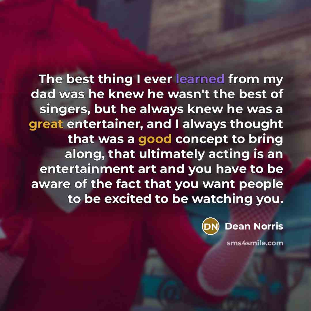 “The best thing I ever learned from my dad was he knew he wasn't the best of singers, but he always knew he was a great entertainer, and I always thought that was a good concept to bring along, that ultimately acting is an entertainment art and you have to be aware of the fact that you want people…” quote by Dean Norris