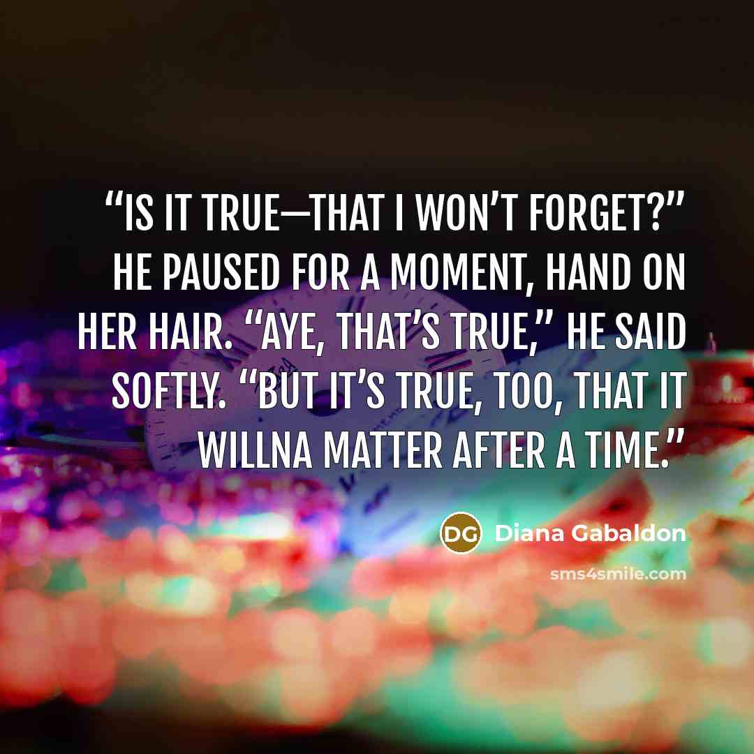 “Is it true—that I won’t forget?” He paused for a moment, hand on her hair. “Aye, that’s true,” he said softly. “But it’s true, too, that it willna matter after a time.” quote by Diana Gabaldon