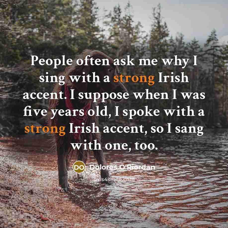 “People often ask me why I sing with a strong Irish accent. I suppose when I was five years old, I spoke with a strong Irish accent, so I sang with one, too.” quote by Dolores O'Riordan