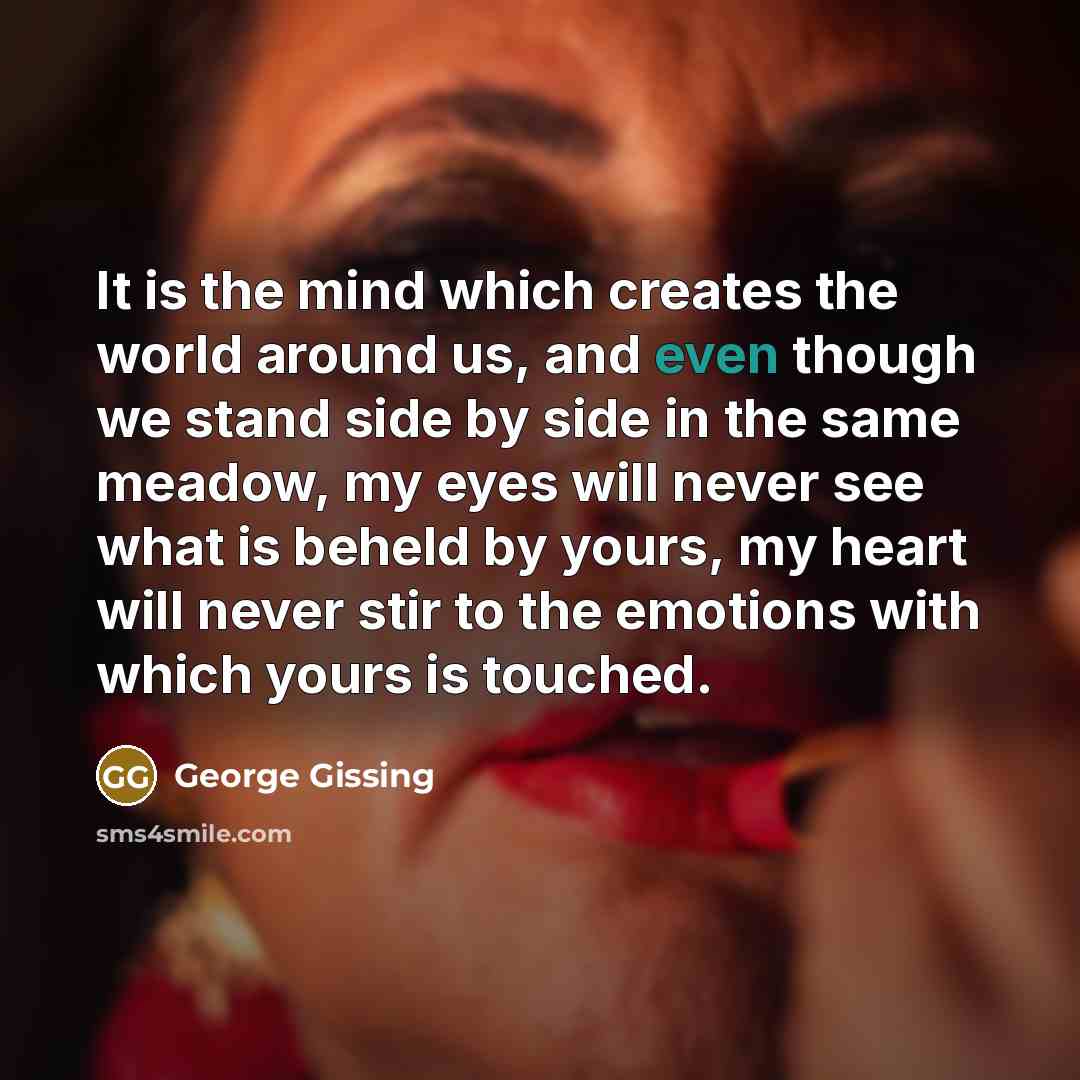 “It is the mind which creates the world around us, and even though we stand side by side in the same meadow, my eyes will never see what is beheld by yours, my heart will never stir to the emotions with which yours is touched.” quote by George Gissing