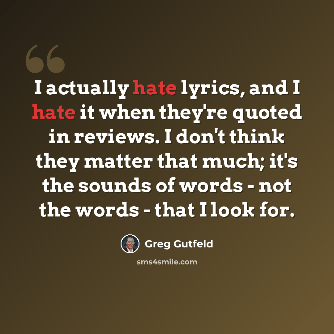 “I actually hate lyrics, and I hate it when they're quoted in reviews. I don't think they matter that much; it's the sounds of words - not the words - that I look for.” quote by Greg Gutfeld