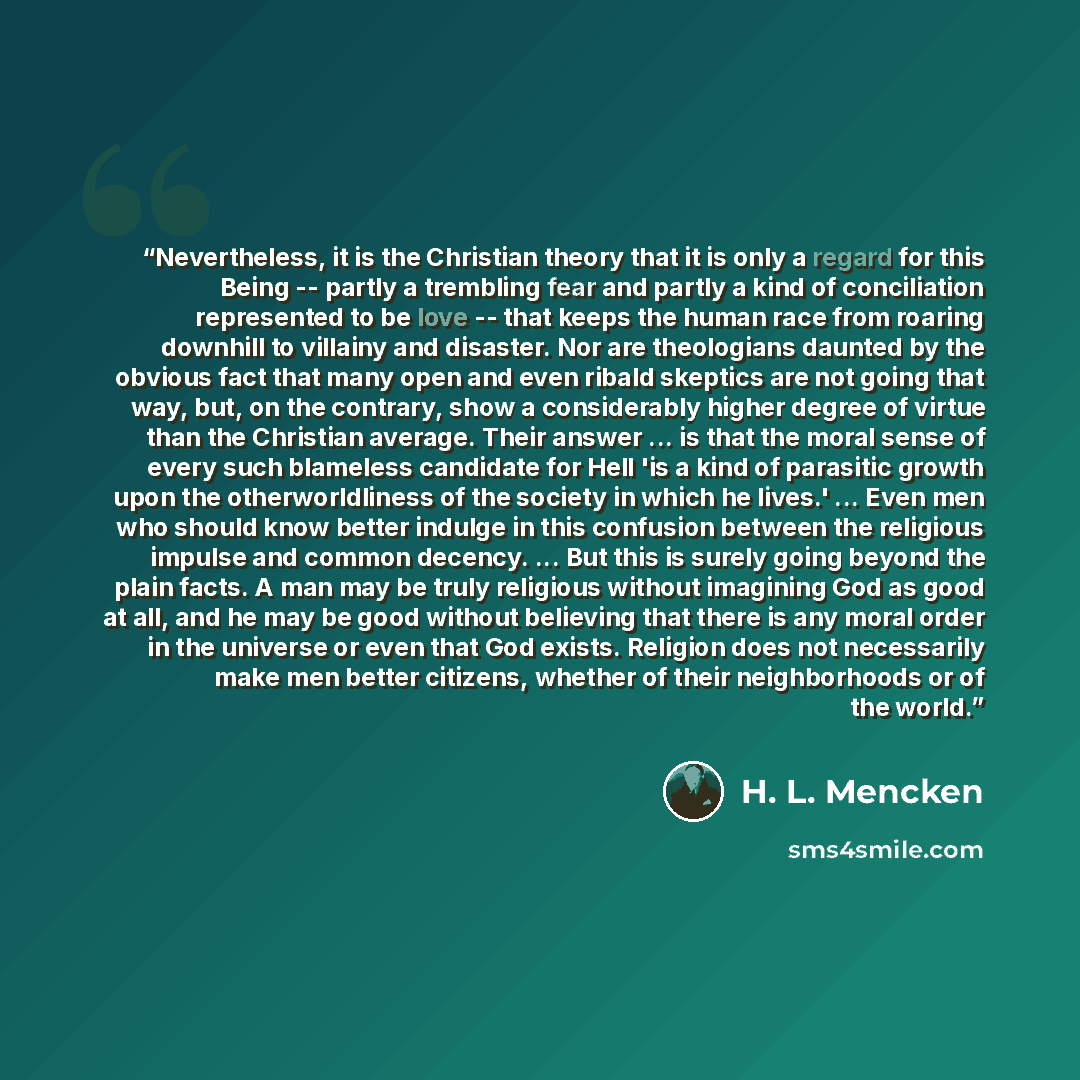 “Nevertheless, it is the Christian theory that it is only a regard for this Being -- partly a trembling fear and partly a kind of conciliation represented to be love -- that keeps the human race from roaring downhill to villainy and disaster. Nor are theologians daunted by the obvious fact that…” quote by H. L. Mencken