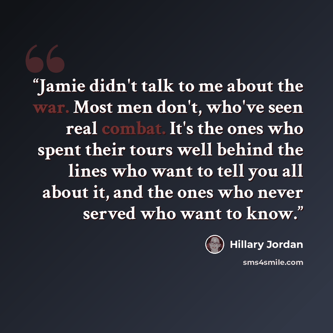 “Jamie didn't talk to me about the war. Most men don't, who've seen real combat. It's the ones who spent their tours well behind the lines who want to tell you all about it, and the ones who never served who want to know.” quote by Hillary Jordan