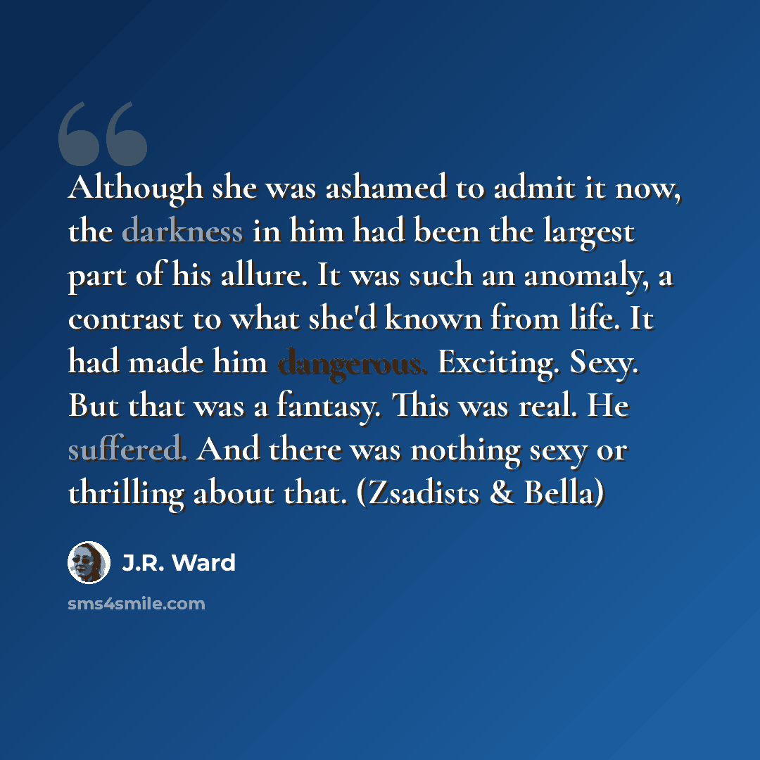 “Although she was ashamed to admit it now, the darkness in him had been the largest part of his allure. It was such an anomaly, a contrast to what she'd known from life. It had made him dangerous. Exciting. Sexy. But that was a fantasy. This was real. He suffered. And there was nothing sexy or…” quote by J.R. Ward