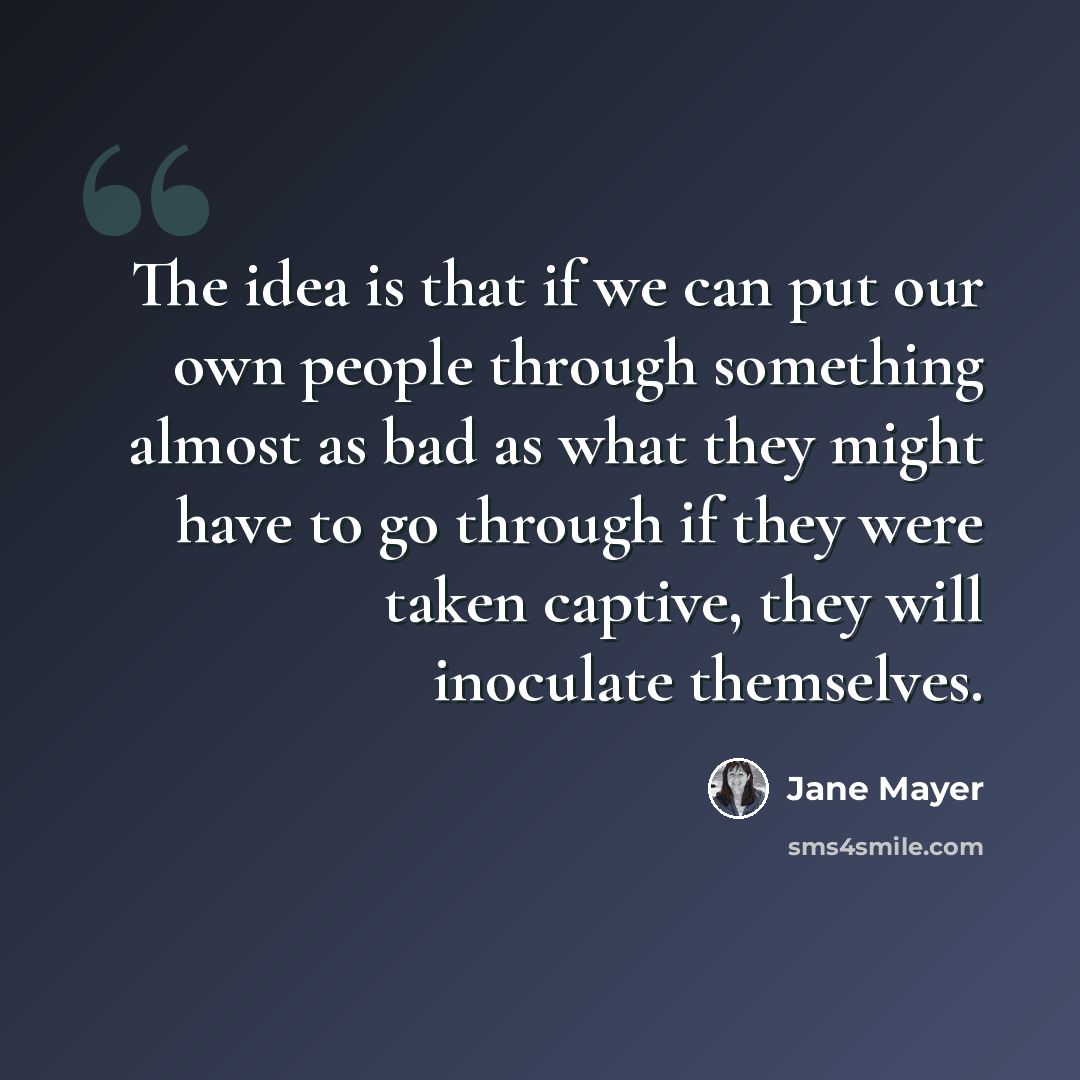 “The idea is that if we can put our own people through something almost as bad as what they might have to go through if they were taken captive, they will inoculate themselves.” quote by Jane Mayer