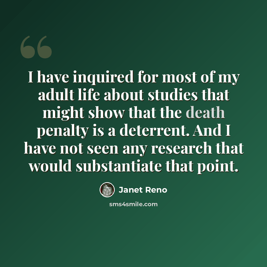 “I have inquired for most of my adult life about studies that might show that the death penalty is a deterrent. And I have not seen any research that would substantiate that point.” quote by Janet Reno