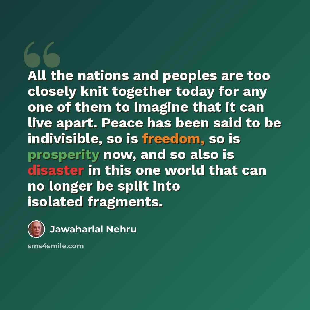 “All the nations and peoples are too closely knit together today for any one of them to imagine that it can live apart. Peace has been said to be indivisible, so is freedom, so is prosperity now, and so also is disaster in this one world that can no longer be split into isolated fragments.” quote by Jawaharlal Nehru