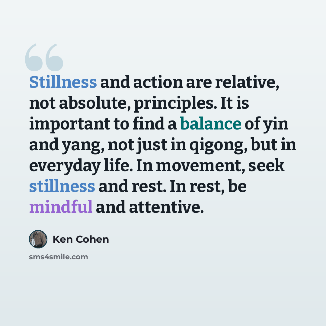 “Stillness and action are relative, not absolute, principles. It is important to find a balance of yin and yang, not just in qigong, but in everyday life. In movement, seek stillness and rest. In rest, be mindful and attentive.” quote by Ken Cohen