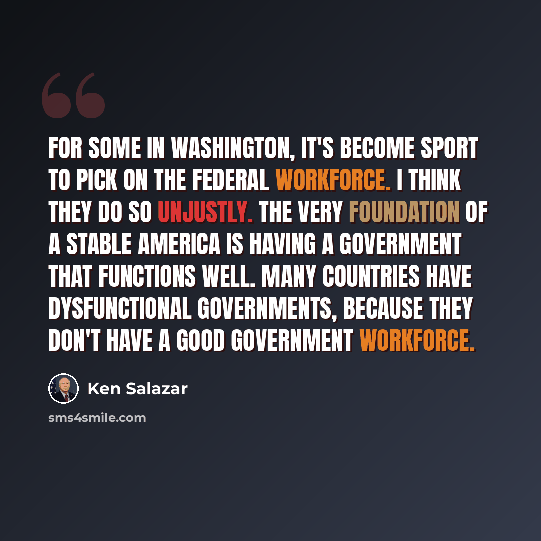 “For some in Washington, it's become sport to pick on the federal workforce. I think they do so unjustly. The very foundation of a stable America is having a government that functions well. Many countries have dysfunctional governments, because they don't have a good government workforce.” quote by Ken Salazar