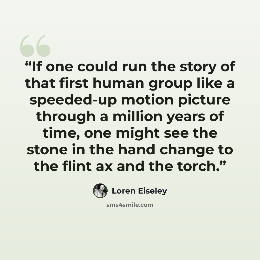“If one could run the story of that first human group like a speeded-up motion picture through a million years of time, one might see the stone in the hand change to the flint ax and the torch.” quote by Loren Eiseley