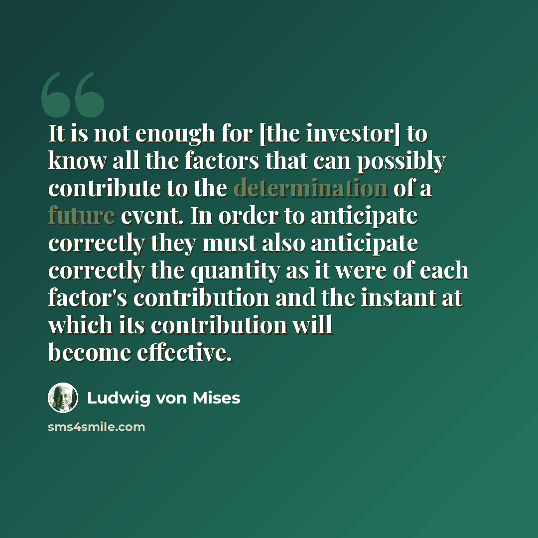 “It is not enough for [the investor] to know all the factors that can possibly contribute to the determination of a future event. In order to anticipate correctly they must also anticipate correctly the quantity as it were of each factor's contribution and the instant at which its contribution will…” quote by Ludwig von Mises