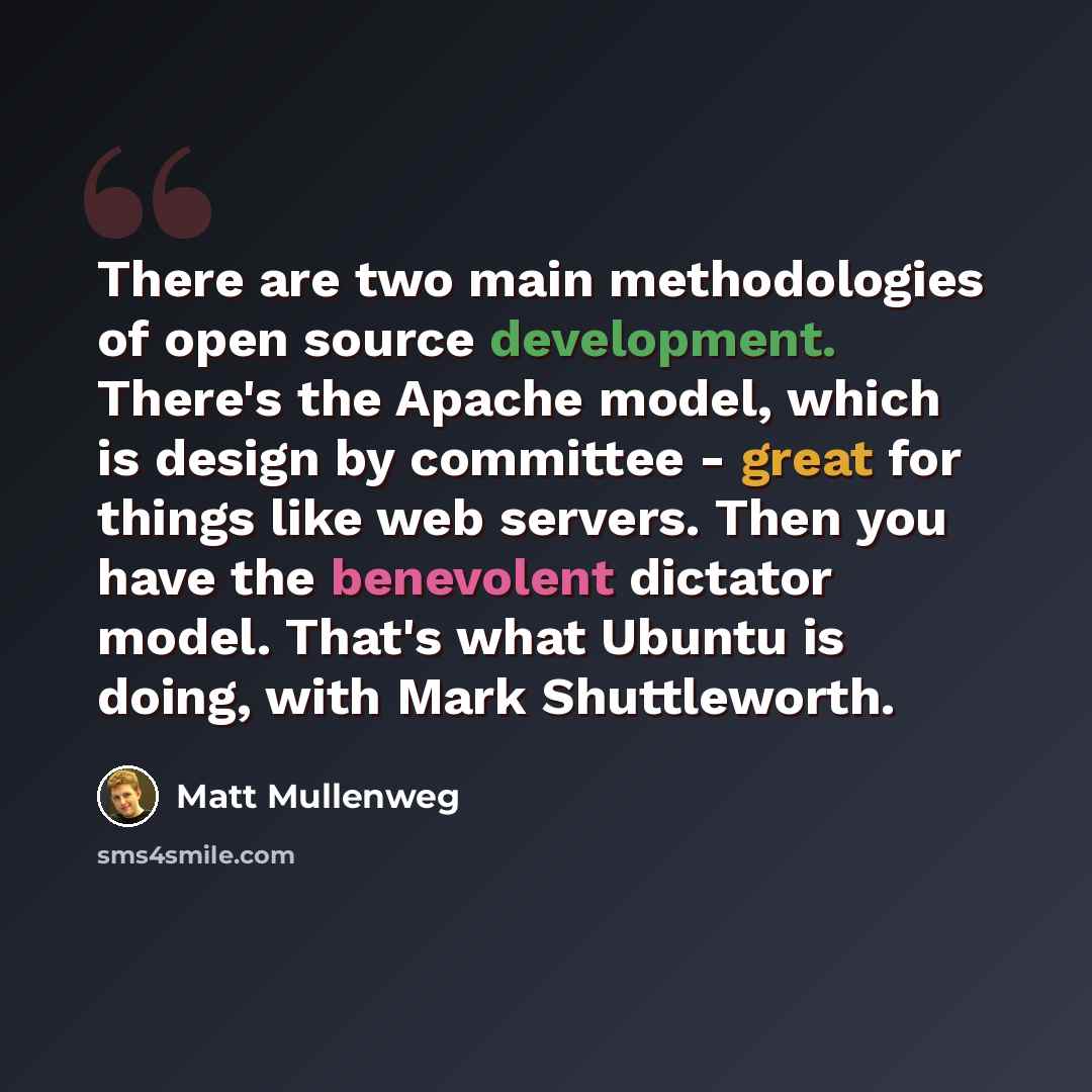 “There are two main methodologies of open source development. There's the Apache model, which is design by committee - great for things like web servers. Then you have the benevolent dictator model. That's what Ubuntu is doing, with Mark Shuttleworth.” quote by Matt Mullenweg