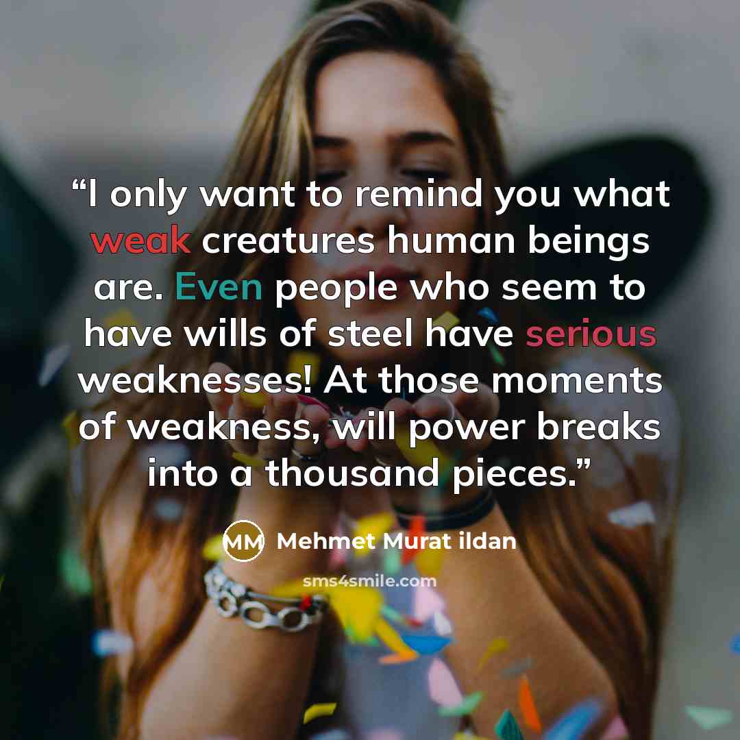 “I only want to remind you what weak creatures human beings are. Even people who seem to have wills of steel have serious weaknesses! At those moments of weakness, will power breaks into a thousand pieces.” quote by Mehmet Murat ildan