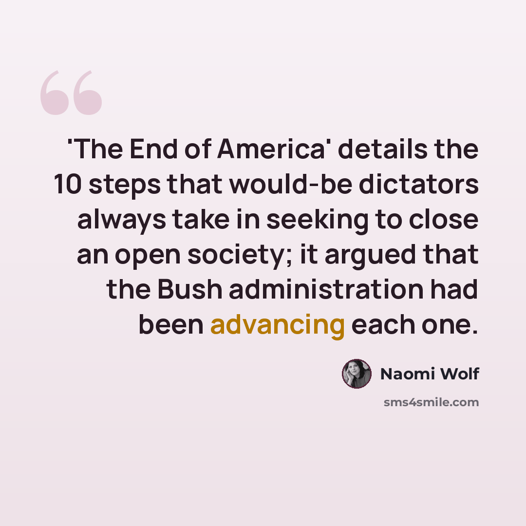 “'The End of America' details the 10 steps that would-be dictators always take in seeking to close an open society; it argued that the Bush administration had been advancing each one.” quote by Naomi Wolf