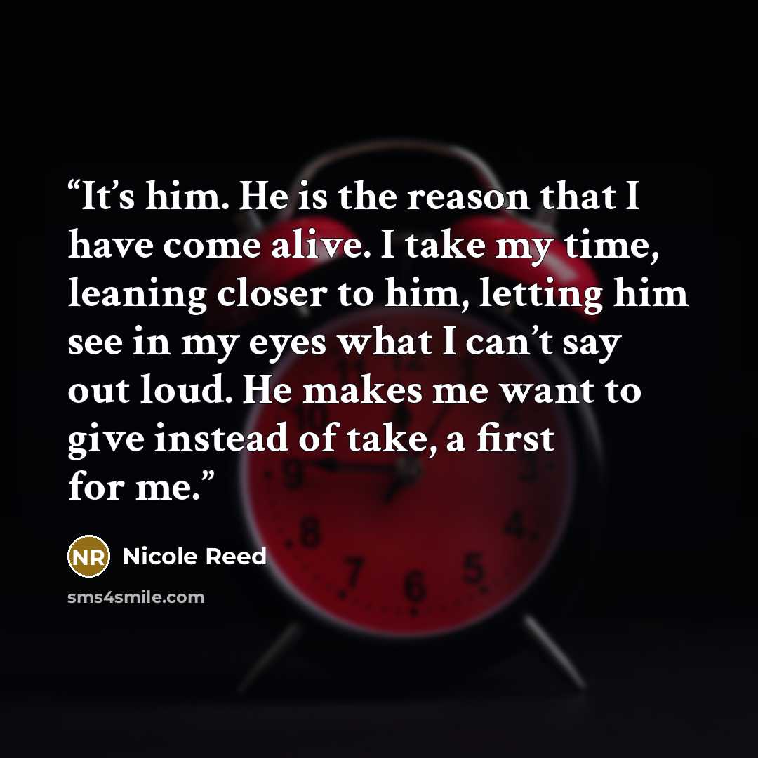 “It’s him. He is the reason that I have come alive. I take my time, leaning closer to him, letting him see in my eyes what I can’t say out loud. He makes me want to give instead of take, a first for me.” quote by Nicole Reed