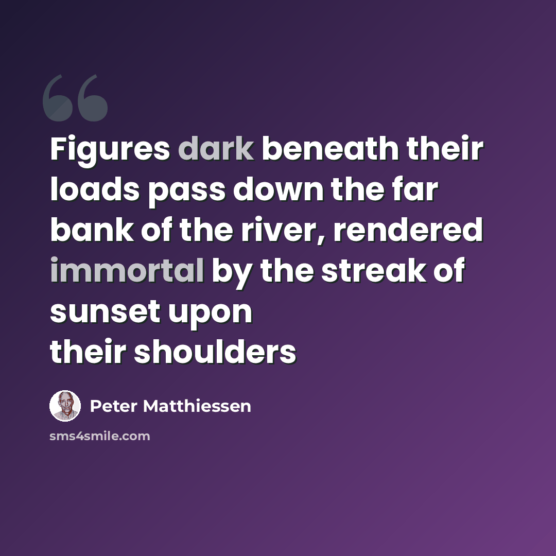 “Figures dark beneath their loads pass down the far bank of the river, rendered immortal by the streak of sunset upon their shoulders” quote by Peter Matthiessen