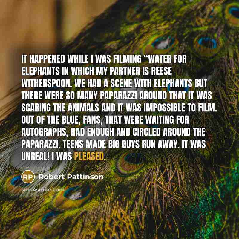 “It happened while I was filming “Water for Elephants in which my partner is Reese Witherspoon. We had a scene with elephants but there were so many paparazzi around that it was scaring the animals and it was impossible to film. Out of the blue, fans, that were waiting for autographs, had enough…” quote by Robert Pattinson