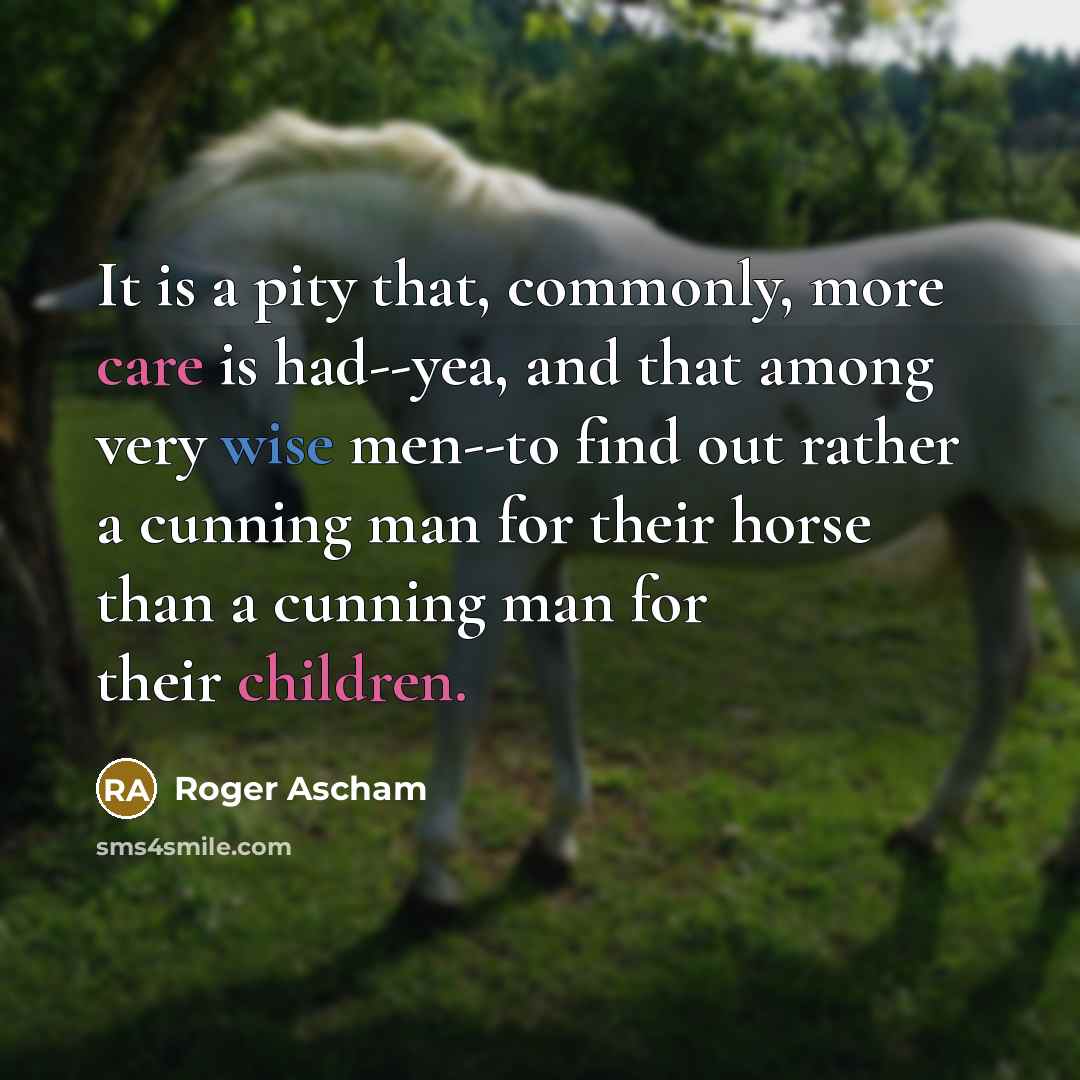 “It is a pity that, commonly, more care is had--yea, and that among very wise men--to find out rather a cunning man for their horse than a cunning man for their children.” quote by Roger Ascham
