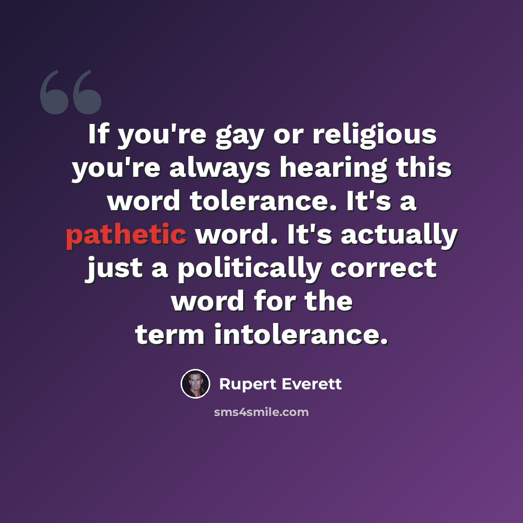 “If you're gay or religious you're always hearing this word tolerance. It's a pathetic word. It's actually just a politically correct word for the term intolerance.” quote by Rupert Everett