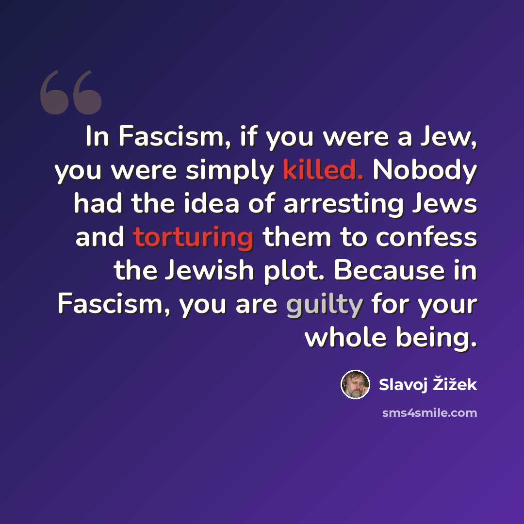 “In Fascism, if you were a Jew, you were simply killed. Nobody had the idea of arresting Jews and torturing them to confess the Jewish plot. Because in Fascism, you are guilty for your whole being.” quote by Slavoj Žižek