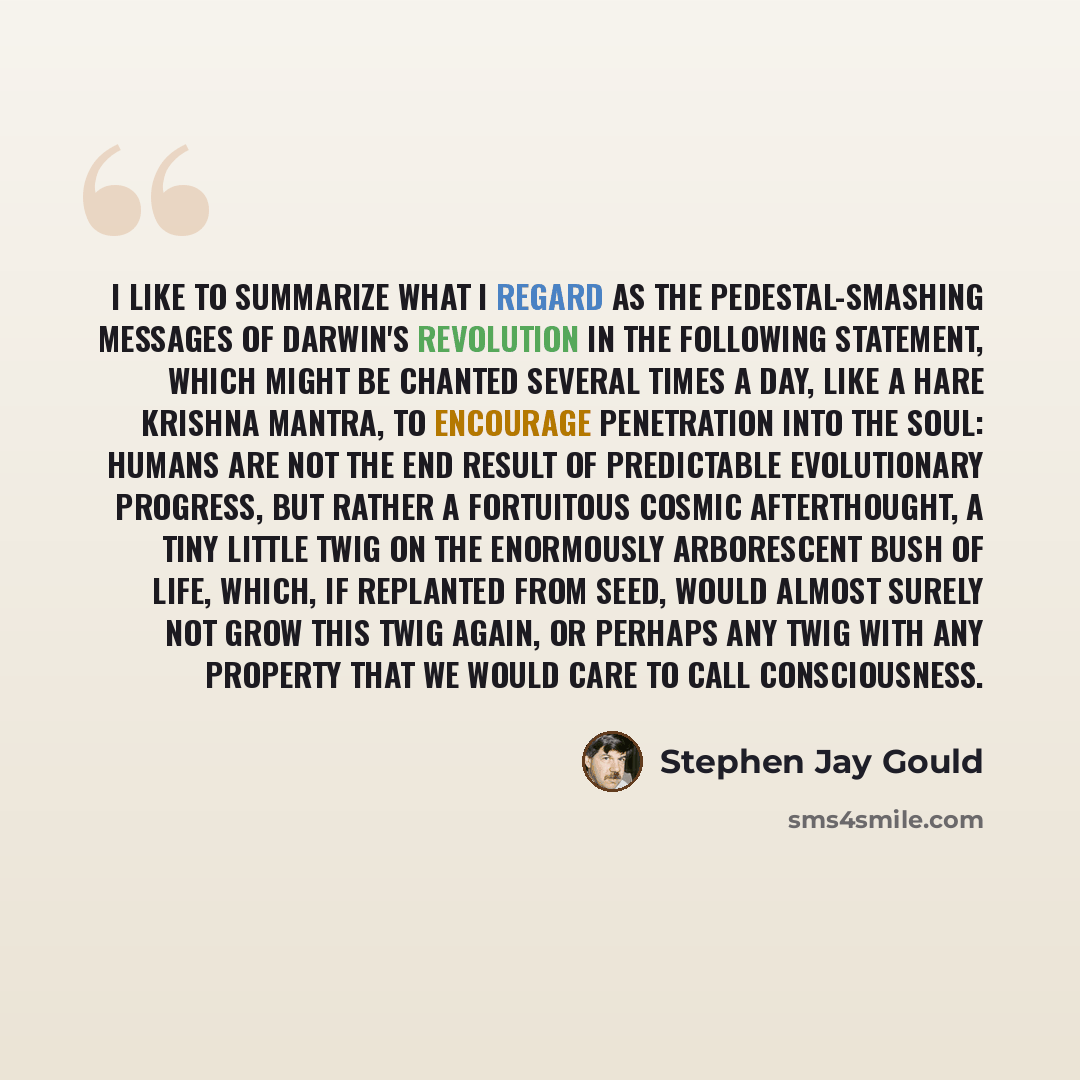 “I like to summarize what I regard as the pedestal-smashing messages of Darwin's revolution in the following statement, which might be chanted several times a day, like a Hare Krishna mantra, to encourage penetration into the soul: Humans are not the end result of predictable evolutionary progress…” quote by Stephen Jay Gould