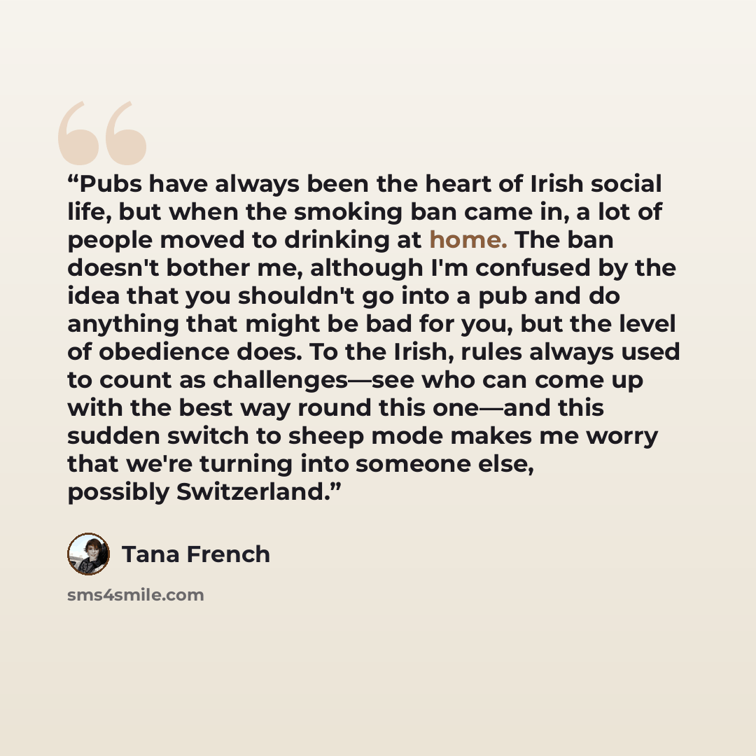 “Pubs have always been the heart of Irish social life, but when the smoking ban came in, a lot of people moved to drinking at home. The ban doesn't bother me, although I'm confused by the idea that you shouldn't go into a pub and do anything that might be bad for you, but the level of obedience…” quote by Tana French