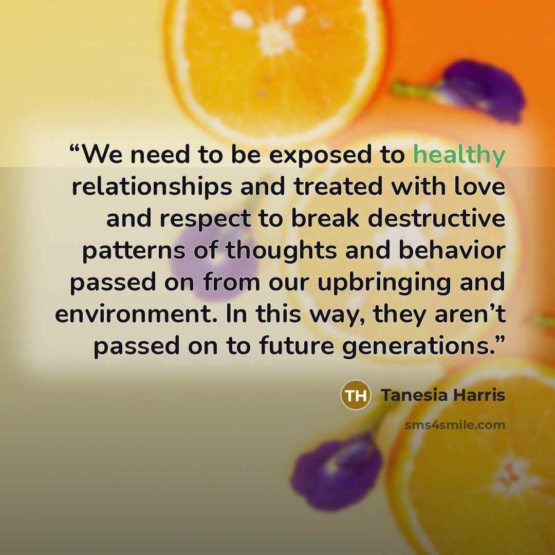 “We need to be exposed to healthy relationships and treated with love and respect to break destructive patterns of thoughts and behavior passed on from our upbringing and environment. In this way, they aren’t passed on to future generations.” quote by Tanesia Harris