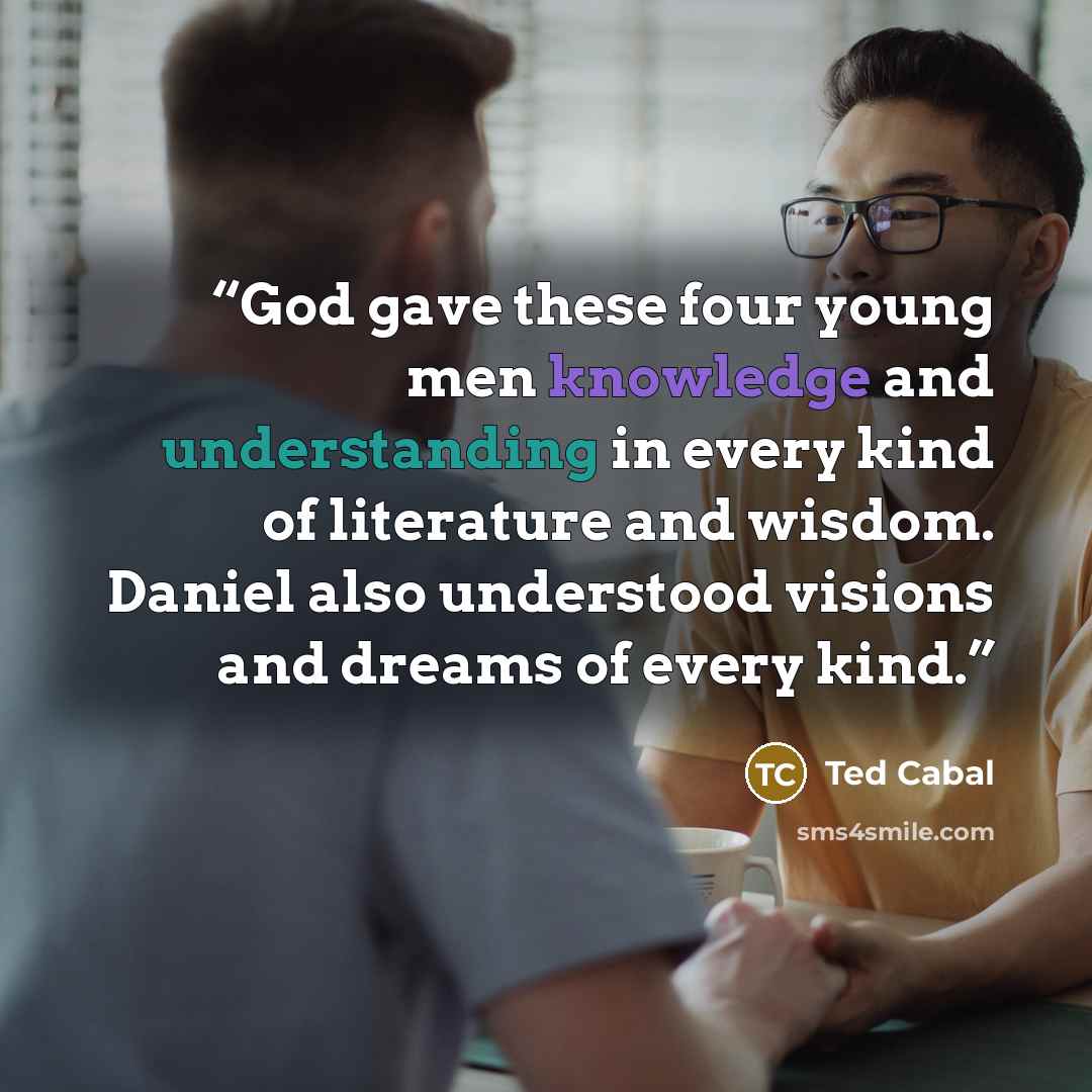 “God gave these four young men knowledge and understanding in every kind of literature and wisdom. Daniel also understood visions and dreams of every kind.” quote by Ted Cabal