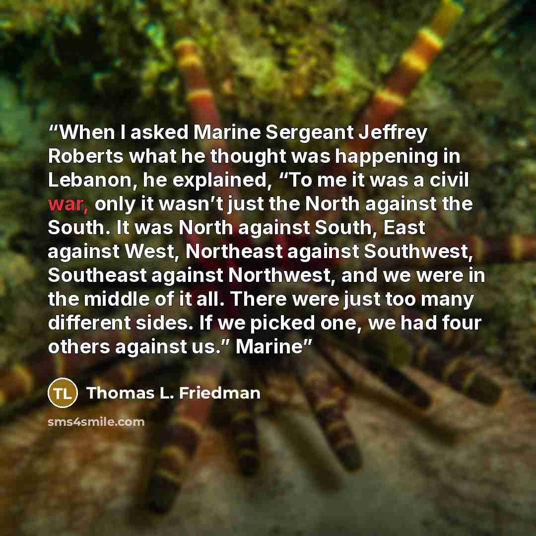 “When I asked Marine Sergeant Jeffrey Roberts what he thought was happening in Lebanon, he explained, “To me it was a civil war, only it wasn’t just the North against the South. It was North against South, East against West, Northeast against Southwest, Southeast against Northwest, and we were in…” quote by Thomas L. Friedman