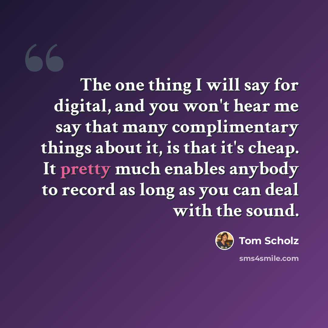 “The one thing I will say for digital, and you won't hear me say that many complimentary things about it, is that it's cheap. It pretty much enables anybody to record as long as you can deal with the sound.” quote by Tom Scholz