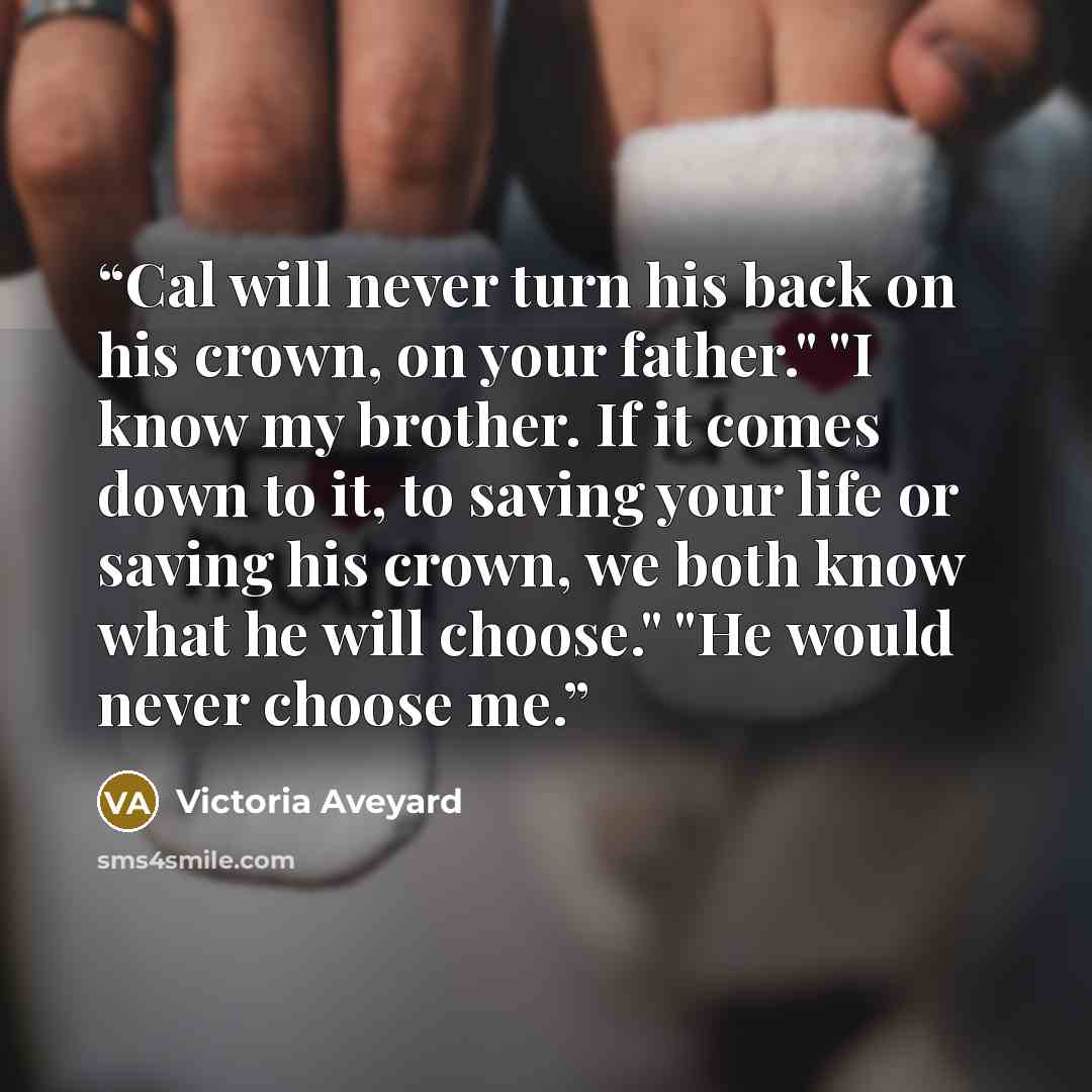 “Cal will never turn his back on his crown, on your father." "I know my brother. If it comes down to it, to saving your life or saving his crown, we both know what he will choose." "He would never choose me.” quote by Victoria Aveyard