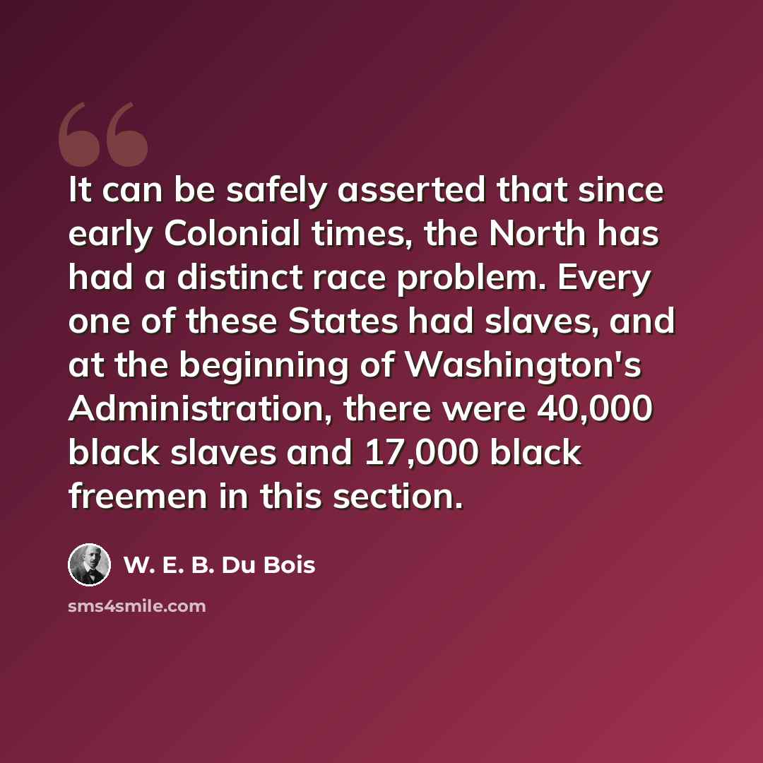 “It can be safely asserted that since early Colonial times, the North has had a distinct race problem. Every one of these States had slaves, and at the beginning of Washington's Administration, there were 40,000 black slaves and 17,000 black freemen in this section.” quote by W. E. B. Du Bois