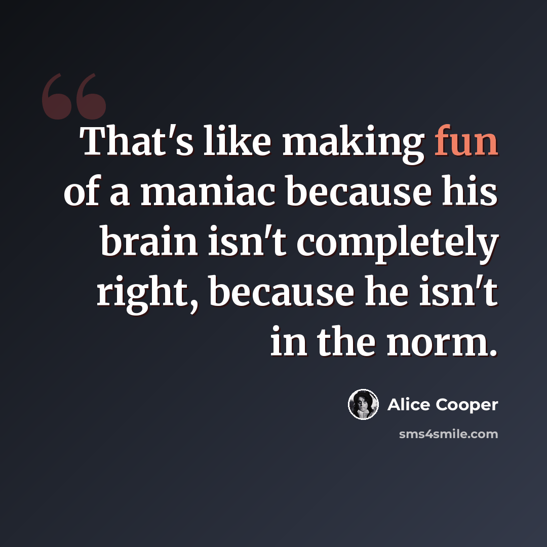 “That's like making fun of a maniac because his brain isn't completely right, because he isn't in the norm.” quote by Alice Cooper